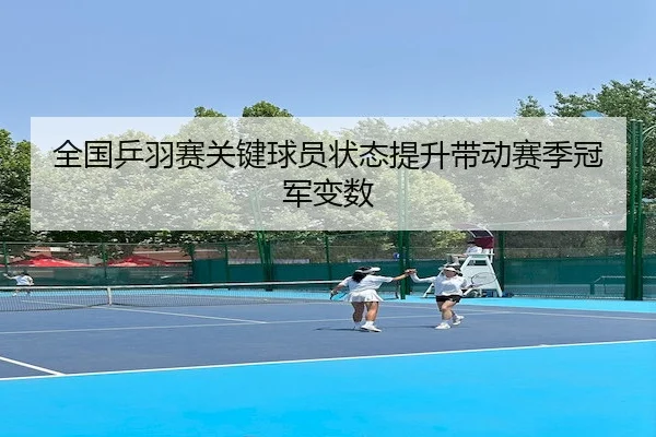 全国乒羽赛关键球员状态提升带动赛季冠军变数